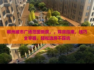 郴州城市广场范围新房，，购房指南，技巧全掌握，轻松选房不踩坑