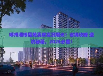 郴州湘核福苑卖房实况曝光！省钱攻略+避坑秘籍，2025必看！